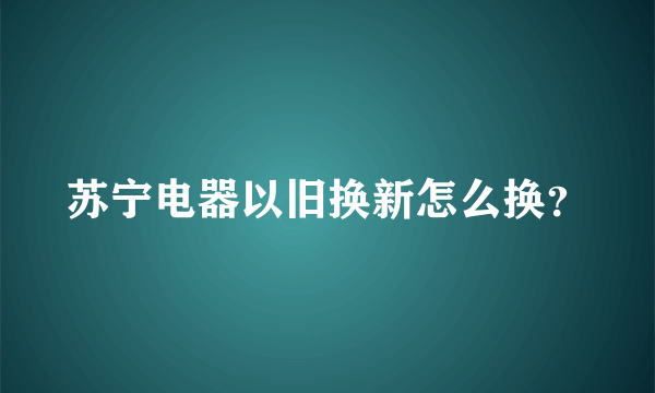 苏宁电器以旧换新怎么换？