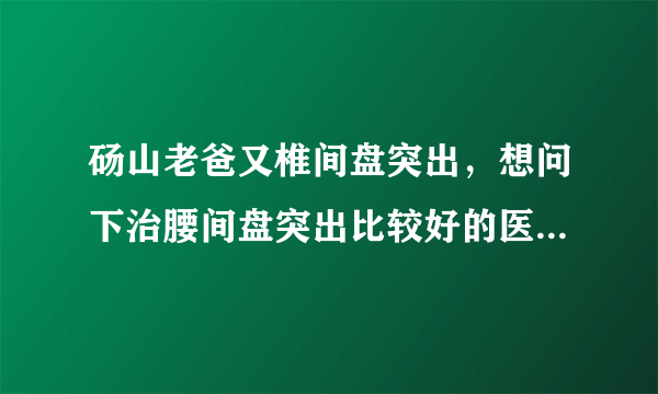 砀山老爸又椎间盘突出，想问下治腰间盘突出比较好的医...