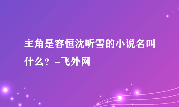 主角是容恒沈听雪的小说名叫什么？-飞外网