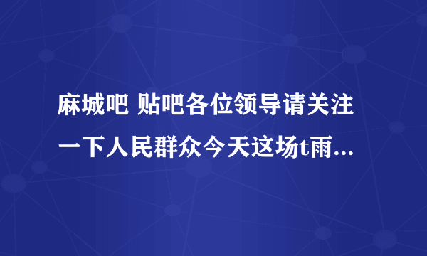 麻城吧 贴吧各位领导请关注一下人民群众今天这场t雨我们小区家里都进了水了还是从卫生间进的