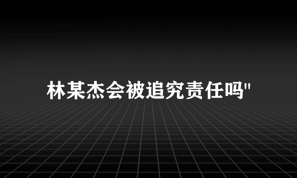 林某杰会被追究责任吗