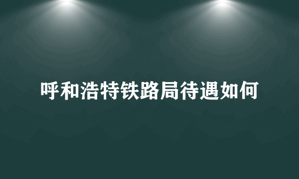 呼和浩特铁路局待遇如何