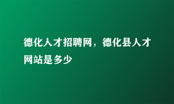 德化人才招聘网，德化县人才网站是多少