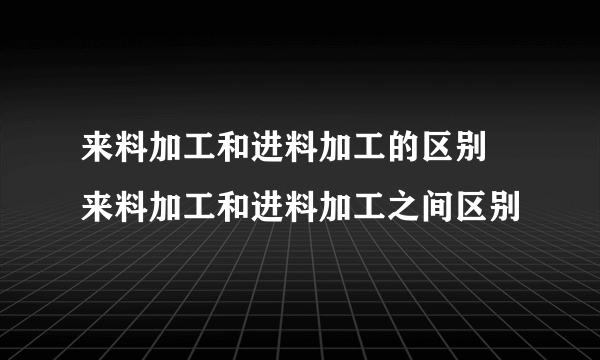 来料加工和进料加工的区别 来料加工和进料加工之间区别