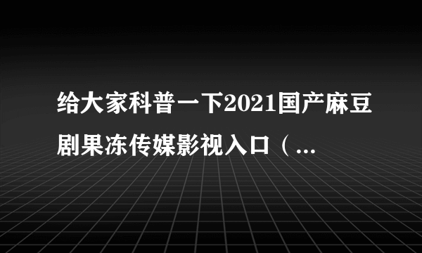 给大家科普一下2021国产麻豆剧果冻传媒影视入口（今日已更新）信息一举公开。