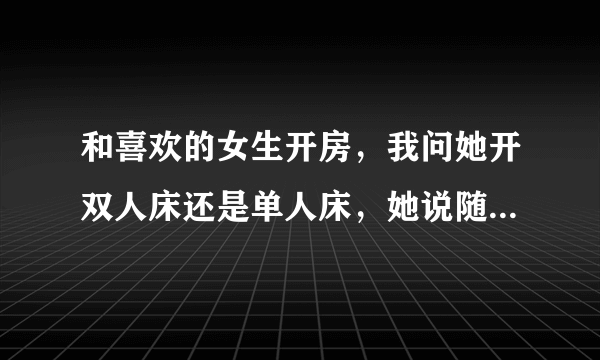 和喜欢的女生开房，我问她开双人床还是单人床，她说随便，怎么办？