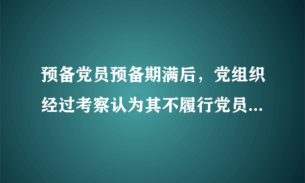 预备党员预备期满后，党组织经过考察认为其不履行党员义务，不具备党员条件的，应当____。 　　A.留党察看 　　B.延长预备期 　　C.取消预备党员资格