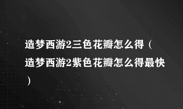 造梦西游2三色花瓣怎么得（造梦西游2紫色花瓣怎么得最快）