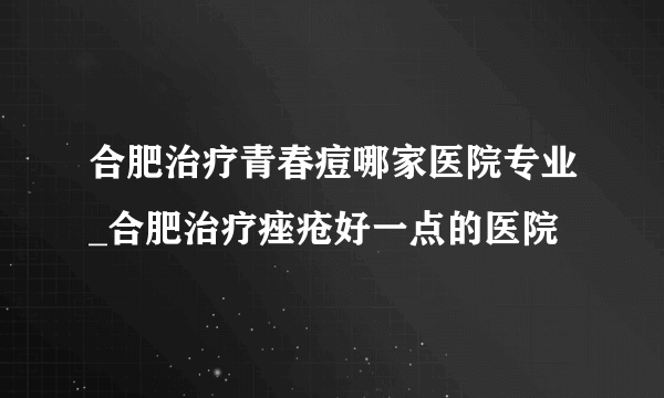 合肥治疗青春痘哪家医院专业_合肥治疗痤疮好一点的医院