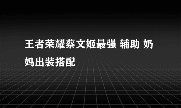 王者荣耀蔡文姬最强 辅助 奶妈出装搭配