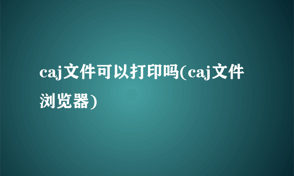 caj文件可以打印吗(caj文件浏览器)