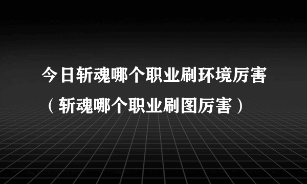 今日斩魂哪个职业刷环境厉害（斩魂哪个职业刷图厉害）