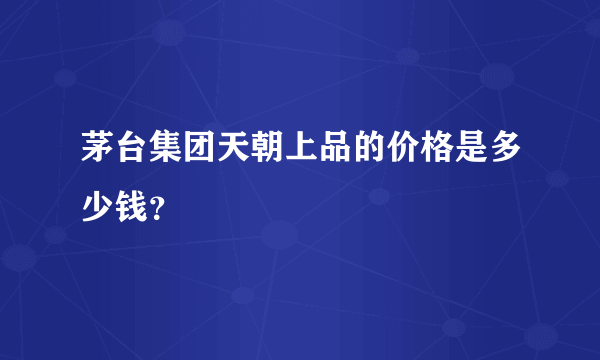 茅台集团天朝上品的价格是多少钱？