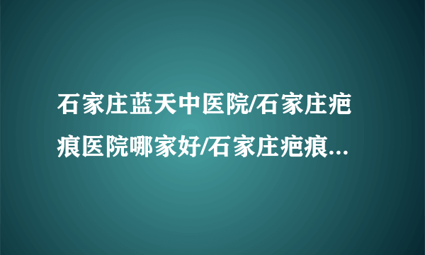 石家庄蓝天中医院/石家庄疤痕医院哪家好/石家庄疤痕医院排名-疤痕疙瘩形成的原因