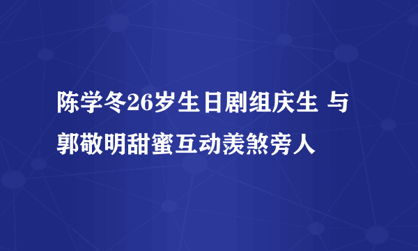 陈学冬26岁生日剧组庆生 与郭敬明甜蜜互动羡煞旁人