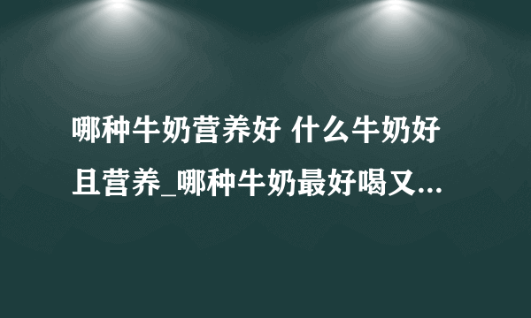 哪种牛奶营养好 什么牛奶好且营养_哪种牛奶最好喝又有营养_羊奶和牛奶的对比