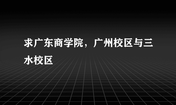 求广东商学院，广州校区与三水校区