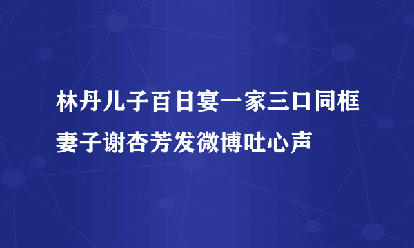 林丹儿子百日宴一家三口同框妻子谢杏芳发微博吐心声