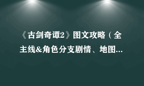 《古剑奇谭2》图文攻略（全主线&角色分支剧情、地图宝箱、怪物资料）