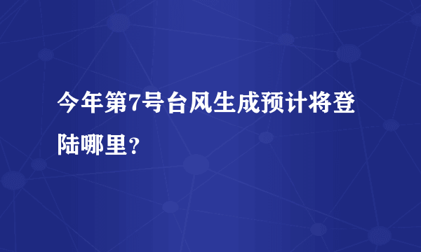 今年第7号台风生成预计将登陆哪里？