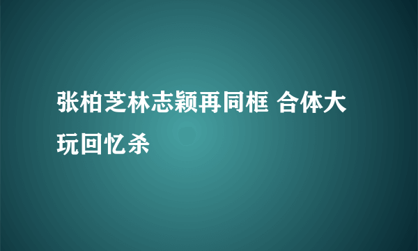 张柏芝林志颖再同框 合体大玩回忆杀