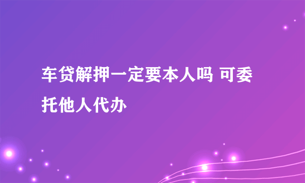 车贷解押一定要本人吗 可委托他人代办