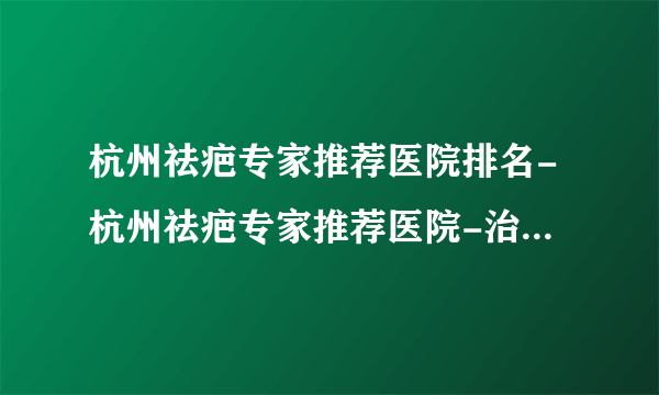 杭州祛疤专家推荐医院排名-杭州祛疤专家推荐医院-治疗疤痕疗效好的医院排名实时播报