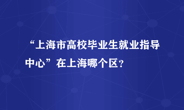 “上海市高校毕业生就业指导中心”在上海哪个区？