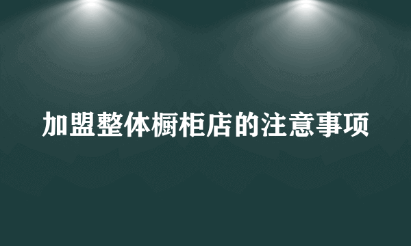 加盟整体橱柜店的注意事项