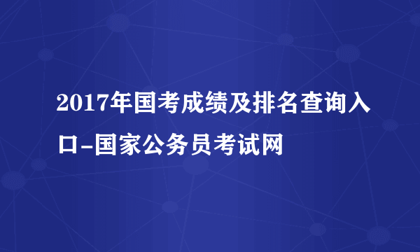 2017年国考成绩及排名查询入口-国家公务员考试网