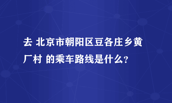 去 北京市朝阳区豆各庄乡黄厂村 的乘车路线是什么？