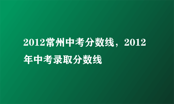 2012常州中考分数线，2012年中考录取分数线