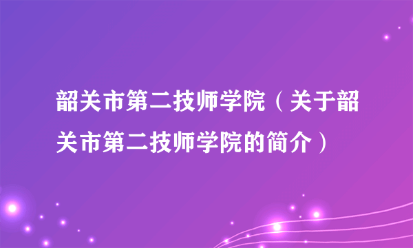 韶关市第二技师学院（关于韶关市第二技师学院的简介）