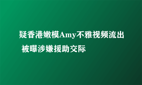 疑香港嫩模Amy不雅视频流出 被曝涉嫌援助交际