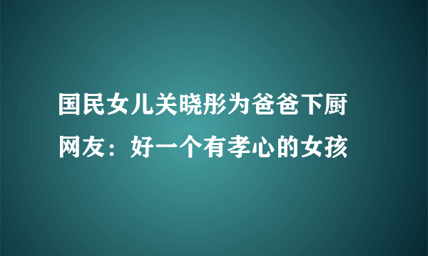 国民女儿关晓彤为爸爸下厨 网友：好一个有孝心的女孩