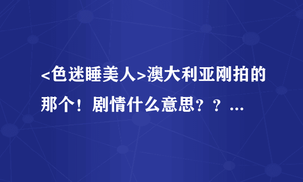 <色迷睡美人>澳大利亚刚拍的那个！剧情什么意思？？？不要贴官方剧情介绍！！