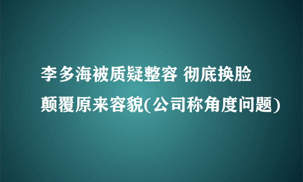 李多海被质疑整容 彻底换脸颠覆原来容貌(公司称角度问题)