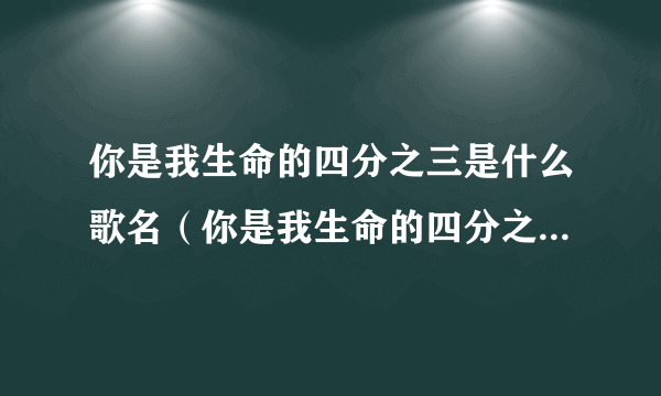 你是我生命的四分之三是什么歌名（你是我生命的四分之三是什么意思啊？）