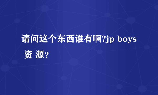 请问这个东西谁有啊?jp boys 资 源？