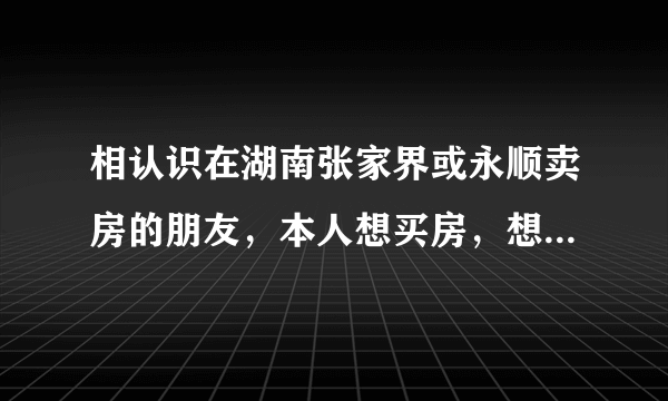 相认识在湖南张家界或永顺卖房的朋友，本人想买房，想了解一下行情