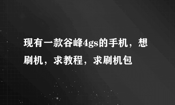 现有一款谷峰4gs的手机，想刷机，求教程，求刷机包