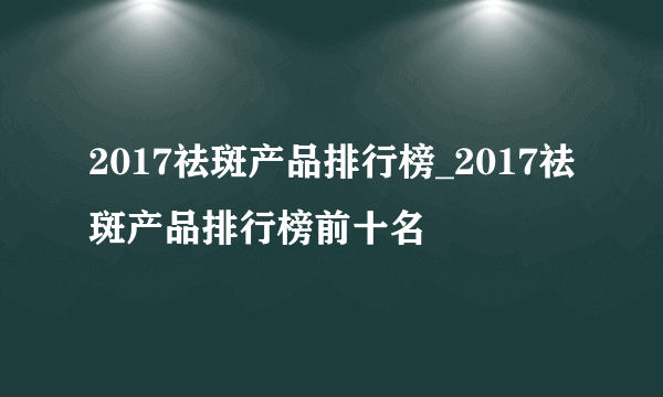 2017祛斑产品排行榜_2017祛斑产品排行榜前十名