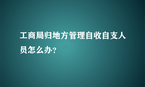 工商局归地方管理自收自支人员怎么办？