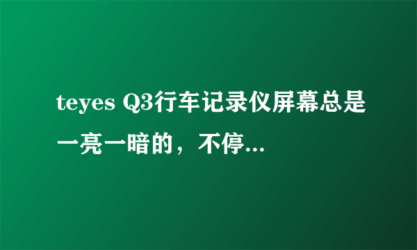 teyes Q3行车记录仪屏幕总是一亮一暗的，不停重启是怎么回事啊？