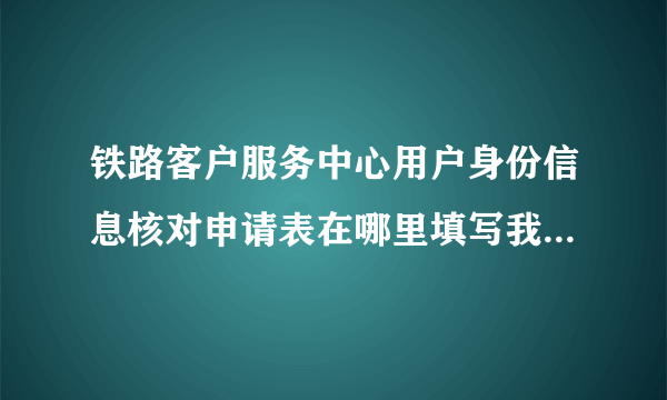 铁路客户服务中心用户身份信息核对申请表在哪里填写我怎么找不到？