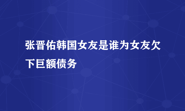 张晋佑韩国女友是谁为女友欠下巨额债务