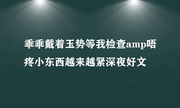 乖乖戴着玉势等我检查amp唔疼小东西越来越紧深夜好文