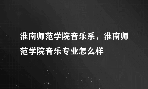 淮南师范学院音乐系，淮南师范学院音乐专业怎么样