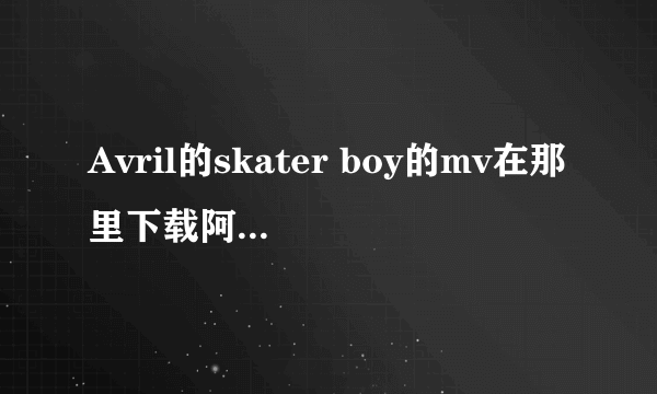 Avril的skater boy的mv在那里下载阿？谁知道？请告诉我哦。谢谢了阿