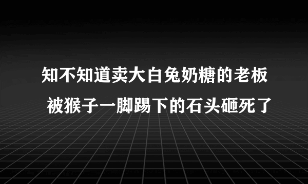 知不知道卖大白兔奶糖的老板 被猴子一脚踢下的石头砸死了